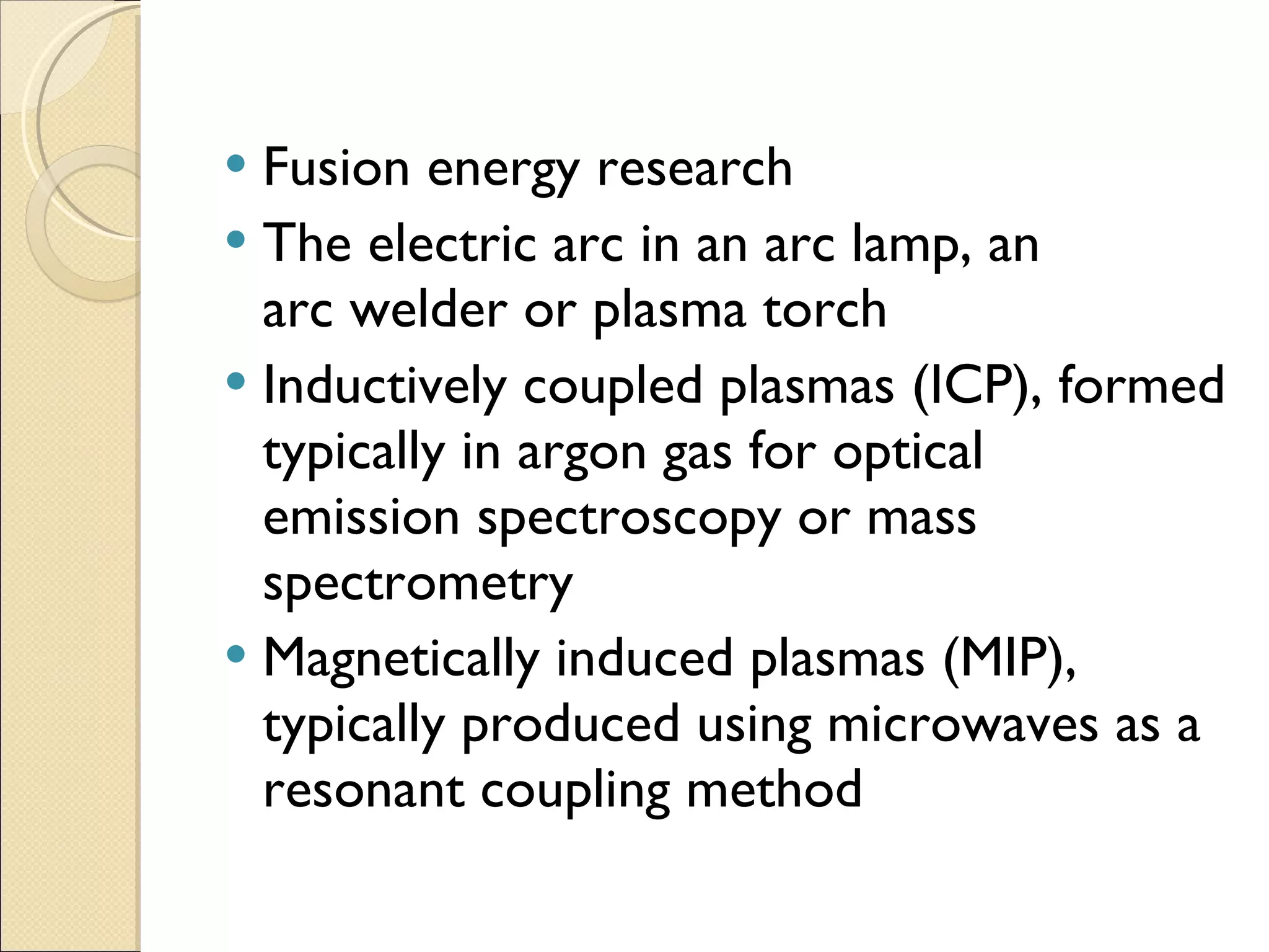 Fusion energy research The electric arc in an arc lamp, an arc welder or plasma torch Inductively coupled plasmas (ICP), formed typically in argon gas for optical emission spectroscopy or mass spectrometry Magnetically induced plasmas (MIP), typically produced using microwaves as a resonant coupling method 
