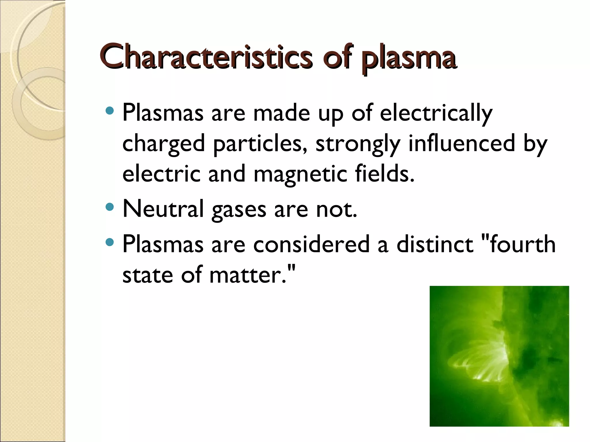 Characteristics of plasma Plasmas are made up of electrically charged particles, strongly influenced by electric and magnetic fields.  Neutral gases are not. Plasmas are considered a distinct "fourth state of matter." 