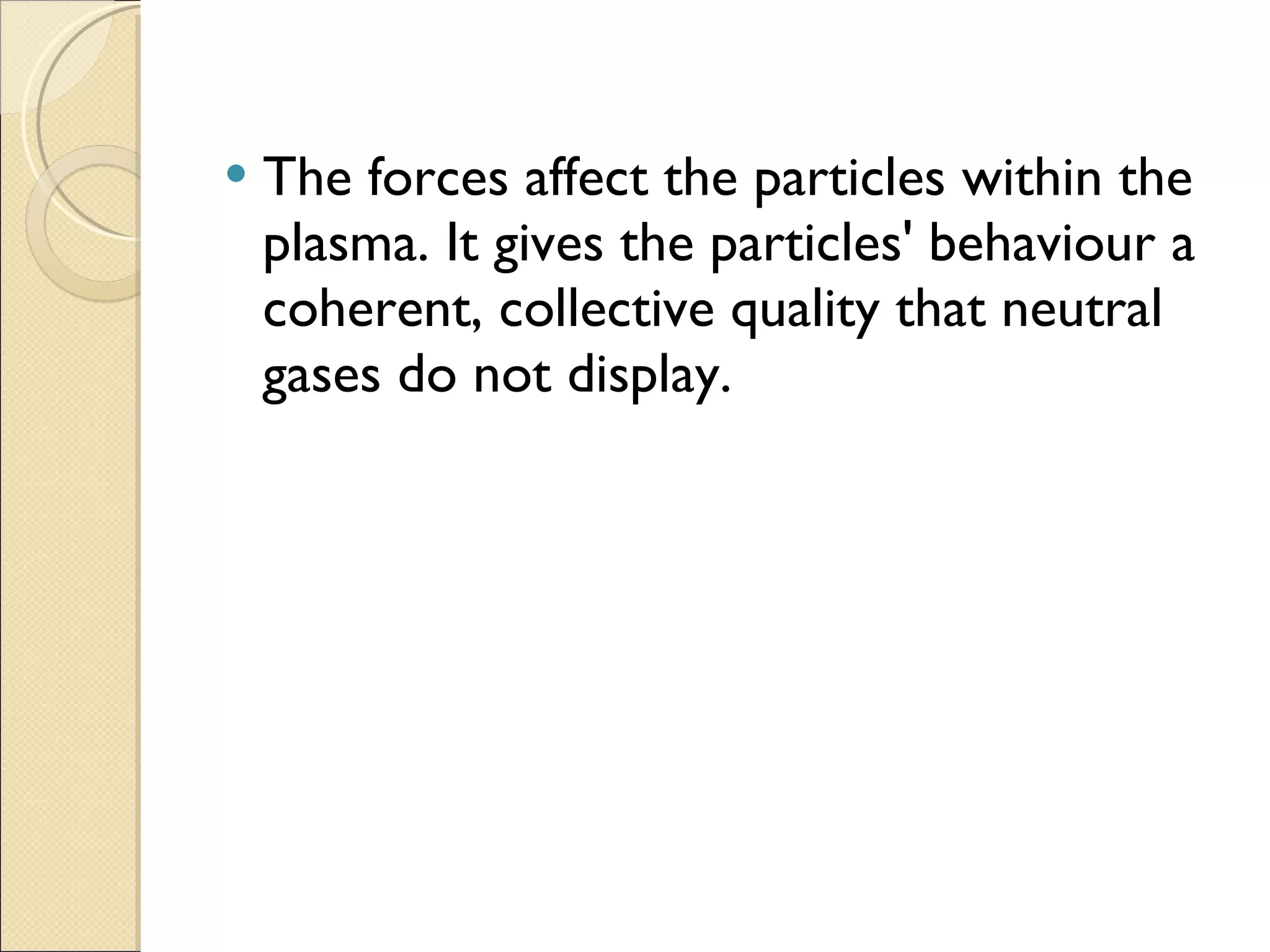 The forces affect the particles within the plasma. It gives the particles' behaviour a coherent, collective quality that neutral gases do not display. 
