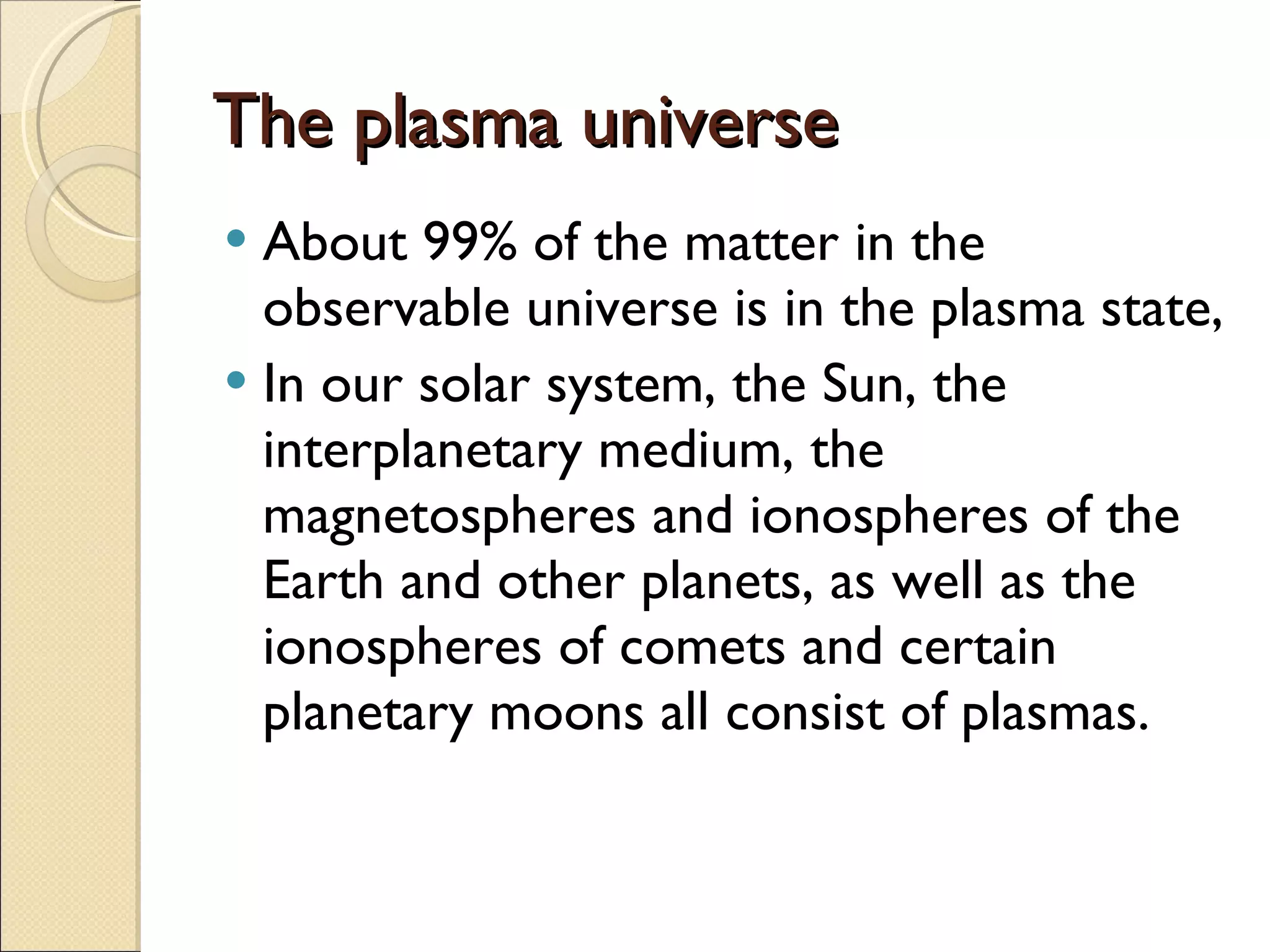 The plasma universe About 99% of the matter in the observable universe is in the plasma state, In our solar system, the Sun, the interplanetary medium, the magnetospheres and ionospheres of the Earth and other planets, as well as the ionospheres of comets and certain planetary moons all consist of plasmas. 