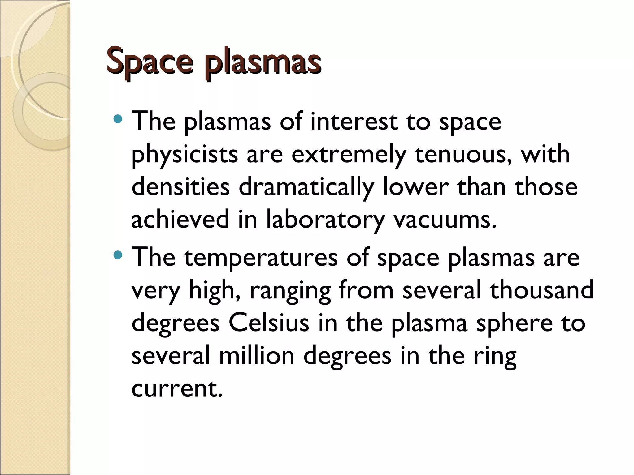 Space plasmas The plasmas of interest to space physicists are extremely tenuous, with densities dramatically lower than those achieved in laboratory vacuums.  The temperatures of space plasmas are very high, ranging from several thousand degrees Celsius in the plasma sphere to several million degrees in the ring current. 