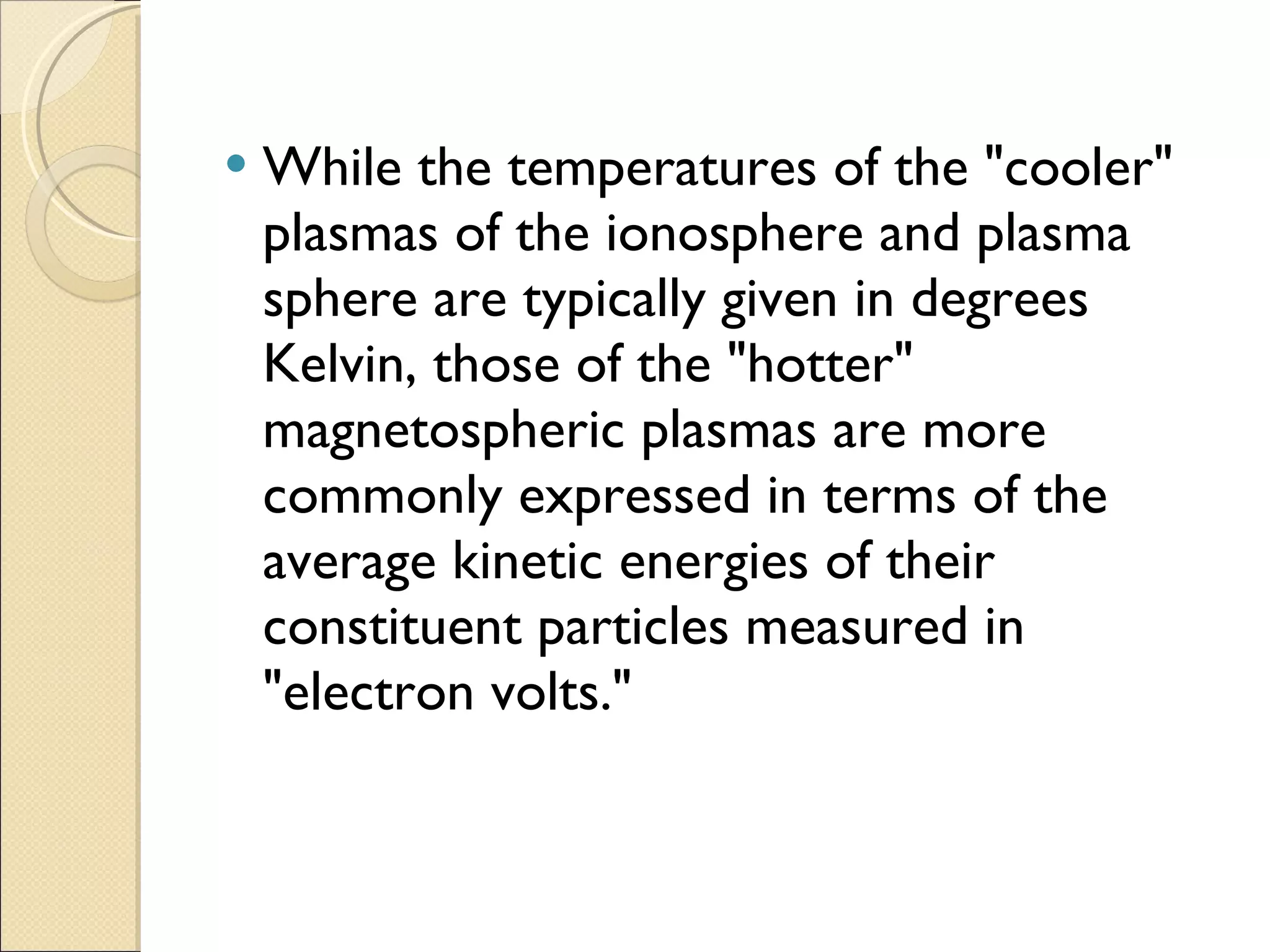 While the temperatures of the "cooler" plasmas of the ionosphere and plasma sphere are typically given in degrees Kelvin, those of the "hotter" magnetospheric plasmas are more commonly expressed in terms of the average kinetic energies of their constituent particles measured in "electron volts." 