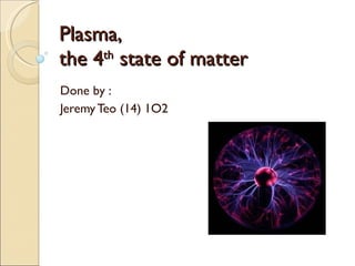 Plasma, the 4 th  state of matter Done by : Jeremy Teo (14) 1O2 