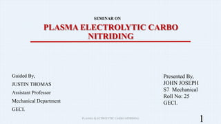PLASMA ELECTROLYTIC CARBO
NITRIDING
Guided By,
JUSTIN THOMAS
Assistant Professor
Mechanical Department
GECI.
1
Presented By,
JOHN JOSEPH
S7 Mechanical
Roll No: 25
GECI.
SEMINAR ON
PLASMA ELECTROLYTIC CARBO NITRIDING
 