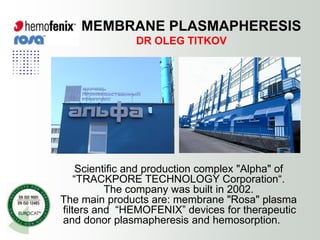 MEMBRANE PLASMAPHERESIS
               DR OLEG TITKOV




     Scientific and production complex "Alpha" of
    “TRACKPORE TECHNOLOGY Corporation“.
           The company was built in 2002.
The main products are: membrane "Rosa" plasma
filters and “HEMOFENIX” devices for therapeutic
and donor plasmapheresis and hemosorption.
 