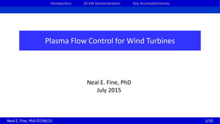 Introduction 20 kW Demonstration Key Accomplishments
Plasma Flow Control for Wind Turbines
Neal E. Fine, PhD
July 2015
Neal E. Fine, PhD 07/06/15 1/10
 