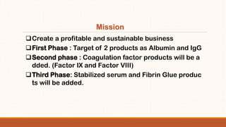 Create a profitable and sustainable business
First Phase : Target of 2 products as Albumin and IgG
Second phase : Coagulation factor products will be a
dded. (Factor IX and Factor VIII)
Third Phase: Stabilized serum and Fibrin Glue produc
ts will be added.
Mission
 