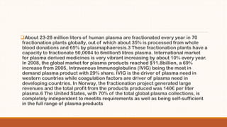 About 23-28 million liters of human plasma are fractionated every year in 70
fractionation plants globally, out of which about 35% is processed from whole
blood donations and 65% by plasmaphaeresis.3 These fractionation plants have a
capacity to fractionate 50,0004 to 6million5 litres plasma. International market
for plasma derived medicines is very vibrant increasing by about 10% every year.
In 2008, the global market for plasma products reached $11.8billion, a 69%
increase from 2005, Intravenous Immunoglobulins (IVIG) being the most in
demand plasma product with 29% share. IVIG is the driver of plasma need in
western countries while coagulation factors are driver of plasma need in
developing countries. In Norway, the fractionation project generated large
revenues and the total profit from the products produced was 140€ per liter
plasma.6 The United States, with 70% of the total global plasma collections, is
completely independent to meetits requirements as well as being self-sufficient
in the full range of plasma products
 