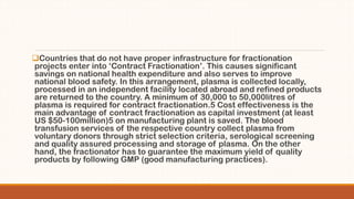 Countries that do not have proper infrastructure for fractionation
projects enter into ‘Contract Fractionation’. This causes significant
savings on national health expenditure and also serves to improve
national blood safety. In this arrangement, plasma is collected locally,
processed in an independent facility located abroad and refined products
are returned to the country. A minimum of 30,000 to 50,000litres of
plasma is required for contract fractionation.5 Cost effectiveness is the
main advantage of contract fractionation as capital investment (at least
US $50-100million)5 on manufacturing plant is saved. The blood
transfusion services of the respective country collect plasma from
voluntary donors through strict selection criteria, serological screening
and quality assured processing and storage of plasma. On the other
hand, the fractionator has to guarantee the maximum yield of quality
products by following GMP (good manufacturing practices).
 