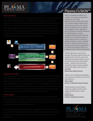 PLA MA
 COMPUTING               GROUP INC.
                                                                                                                 Plasma FUSION™
Technical Details                                                                                                Plasma has deployed the platform for a
                                                                                                                 number of mid to large size organizations
The Plasma FUSION™ environment allows organizations the ﬂexibility to improve and change
                                                                                                                 including one of the largest
their business model dynamically. Delivering business processes on the cloud or as a                             telecommunications vendors in the world.
Software-as-a-Service allows companies large and small to eﬀectively improve eﬃciencies on                       This ecosystem manages multiple mission
a daily basis. You are no longer locked into a commercial oﬀ-the-shelf (COTS) application.                       critical business processes such as Dealer
                                                                                                                 Network Management; Business Opportu-
Plasma provides one interactive platform that can manage or deliver Enterprise Resource
                                                                                                                 nity Management; Device, Application &
Planning (ERP), Customer Relationship Management (CRM), Product Lifecycle Management                             Games Certiﬁcation and Content Submission.
(PLM), Content Management System (CMS), Vendor Management, Business Activity Moni-                               The FUSION platform has quickly
toring (BAM) and Supply Chain Management (SCM) functionality.                                                    transformed ineﬀective process chaos into
                                                                                                                 an eﬃcient and streamlined ecosystem of
                                                                                                                 critical business processes running on an
                                           PLASMA FUSION™                                                        enterprise repository. Plasma is providing
                                                 Presentation Layer                                              this Fortune 100 client and their external
     E-mail        Browser                                                                                       partners, vendors and internal stakeholders
                               Admin          User         Business   Legal Documents, PDF,          External
                              Interface     Interface       Forms     HTML, Other Formats
                                                                                                     Systems     the visibility and operational eﬃciency to
                                                                                                                 manage and interact directly with processes.

                                                  Application Layer
                                                                                                                 “Plasma’s Q&A process was extremely
                                            Business Model Engine                             SAML
           Mail                                                                                                  thorough. They quickly understood what was
                              Workﬂow           Business        Document       Escalation &          Workﬂow
          Server             Management          Model         Management      Notiﬁcation
                                                                                                     API (xml)   needed and then worked the process with
                                                                                                                 pointed and penetrating questions to ensure
                                             Security & Authentication
                                                                                                                 they had the entire picture of the ﬁnished
                                                        Data Layer                                               product....I heartily recommend Plasma
                                                                                                                 Computing to anyone needing a workable,
              Database                                                                               Data API
                                          Business & Workﬂow Model                                               practical, and eﬀective system solution.”
                                                                                                      (xml)
                                                                                                                 Cara Polak
                                                                                                                 AT&T Business Alliance Channel

Seamless Excecution
                                                                                                                 “Plasma’s team is professional, dependable,
The FUSION platform is based on a traditional 3-tier architecture including the Data, Applica-
                                                                                                                 ultra-responsive, and always tries to stay one
tion and Presentation layers. The Business Model, workﬂow and Meta Data Management                               step ahead of us. ”
(MDM) resides on an Oracle or MS SQL database inside the Data Layer. Notiﬁcation, Work-                          Shawn Yujuico
ﬂow, Document and Business Model Management sits inside the Application Layer while the                          Director at Trademark Property Company

Administration, Front-end, Dynamic Forms and Documents reside on the Presentation Layer.
                                                                                                                 “Plasma provided us with an intuitive,
The architecture allows us to direct and manage tasks via web browsers and e-mail while                          reliable and scalable portal that we feel
connecting to external systems with XML, SAML, message ques and APIs.                                            conﬁdent deploying with our largest
                                                                                                                 customers.”
IT Advantages                                                                                                    Randall Winters
Business and IT users can work with Plasma process experts to create, update or replace                          President I National Access Group
processes dynamically in 6-8 weeks. Once the environment is live, Business and IT users can
leverage the platform, on their own, to test and launch processes immediately or they can
revisit the opportunity with Plasma process team.


Plasma will continue to support and work with an organization to ﬁnd legacy and new
processes that can leverage the system reducing the Total Cost of Ownership. Additionally,
                                                                                                                   PLA MA
                                                                                                                    COMPUTING             GROUP INC.
                                                                                                                    3010 LBJ FWY Suite 1515
organizations can save IT Costs by allowing Plasma to Manage, Host and Secure the
                                                                                                                    D a l l a s Te x a s 7 5 2 3 4
environment.                                                                                                        www.plasmacomp.com 972.763.1500
 