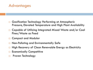 Advantages
¨  Gasification Technology Performing at Atmospheric
Pressure, Elevated Temperature and High Plant Availability
¨  Capable of Utilizing Integrated Mixed Waste and/or Coal
Fines/Waste as Feed
¨  Compact and Modular
¨  Non-Polluting and Environmentally Safe
¨  High Recovery of Clean Renewable Energy as Electricity
¨  Economically Competitive
¨  Proven Technology
 