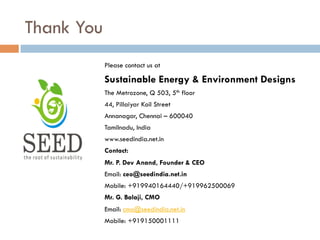 Thank You
Please contact us at
Sustainable Energy & Environment Designs
The Metrozone, Q 503, 5th floor
44, Pillaiyar Koil Street
Annanagar, Chennai – 600040
Tamilnadu, India
www.seedindia.net.in
Contact:
Mr. P. Dev Anand, Founder & CEO
Email: ceo@seedindia.net.in
Mobile: +919940164440/+919962500069
Mr. G. Balaji, CMO
Email: cmo@seedindia.net.in
Mobile: +919150001111
 