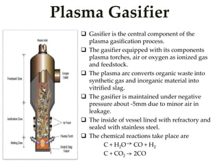Plasma Gasifier 
 Gasifier is the central component of the 
plasma gasification process. 
 The gasifier equipped with its components 
plasma torches, air or oxygen as ionized gas 
and feedstock. 
 The plasma arc converts organic waste into 
synthetic gas and inorganic material into 
vitrified slag. 
 The gasifier is maintained under negative 
pressure about -5mm due to minor air in 
leakage. 
 The inside of vessel lined with refractory and 
sealed with stainless steel. 
 The chemical reactions take place are 
C + H2O CO + H2 
C + CO2 2CO 
 