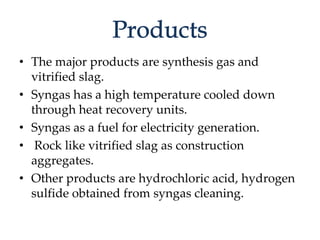 • The major products are synthesis gas and 
vitrified slag. 
• Syngas has a high temperature cooled down 
through heat recovery units. 
• Syngas as a fuel for electricity generation. 
• Rock like vitrified slag as construction 
aggregates. 
• Other products are hydrochloric acid, hydrogen 
sulfide obtained from syngas cleaning. 
 