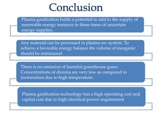Plasma gasification holds a potential to add to the supply of 
renewable energy resource in these times of uncertain 
energy supplies. 
Any material can be processed in plasma arc system. To 
achieve a favorable energy balance the volume of inorganic 
should be minimized. 
There is no emission of harmful greenhouse gases. 
Concentrations of dioxins are very low as compared to 
incineration due to high temperature. 
Plasma gasification technology has a high operating cost and 
capital cost due to high electrical power requirement 
 