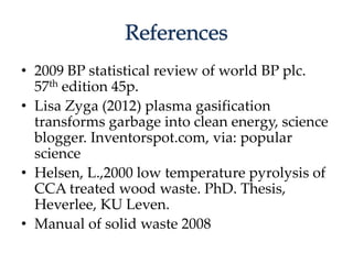 • 2009 BP statistical review of world BP plc. 
57th edition 45p. 
• Lisa Zyga (2012) plasma gasification 
transforms garbage into clean energy, science 
blogger. Inventorspot.com, via: popular 
science 
• Helsen, L.,2000 low temperature pyrolysis of 
CCA treated wood waste. PhD. Thesis, 
Heverlee, KU Leven. 
• Manual of solid waste 2008 
 