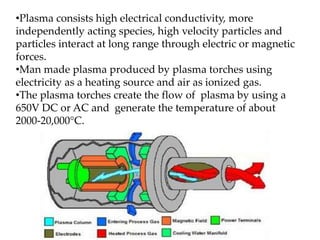 •Plasma consists high electrical conductivity, more 
independently acting species, high velocity particles and 
particles interact at long range through electric or magnetic 
forces. 
•Man made plasma produced by plasma torches using 
electricity as a heating source and air as ionized gas. 
•The plasma torches create the flow of plasma by using a 
650V DC or AC and generate the temperature of about 
2000-20,000°C. 
 