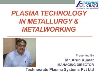 PLASMA TECHNOLOGY
IN METALLURGY &
METALWORKING
Presented By
Mr. Arun Kumar
MANAGING DIRECTOR
Technocrats Plasma Systems Pvt Ltd
 