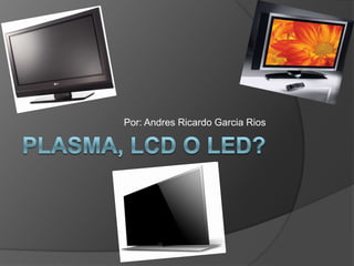 PLASMA, LCD O LED? Por: Andres Ricardo GarciaRios 