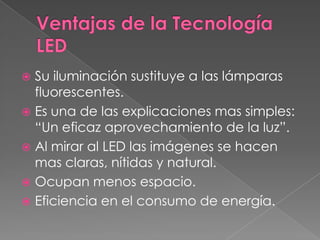 Ventajas de la Tecnología LEDSu iluminación sustituye a las lámparas fluorescentes.Es una de las explicaciones mas simples: “Un eficaz aprovechamiento de la luz”.Al mirar al LED las imágenes se hacen mas claras, nítidas y natural.Ocupan menos espacio.Eficiencia en el consumo de energía.
