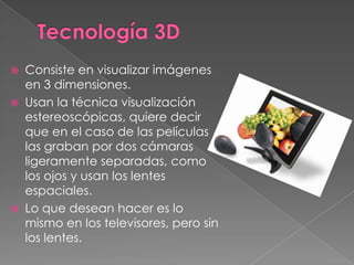 Tecnología 3DConsiste en visualizar imágenes en 3 dimensiones.Usan la técnica visualización estereoscópicas, quiere decir que en el caso de las películas las graban por dos cámaras ligeramente separadas, como los ojos y usan los lentes espaciales.Lo que desean hacer es lo mismo en los televisores, pero sin los lentes.