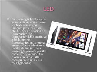 La tecnología LED  es una gran ventaja no solo para los televisores, sino también para los autos, etc. LED es un sistema de iluminación, La iluminación LED sustituye a las lámparas fluorescentes en la nueva generación de televisores de alta definición, esta tecnología permite perfilar con mayor precisión los colores en la pantalla, consiguiendo una vista más agradable.  