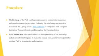 Procedure
 The first step of the PMF certification procedure is similar to the marketing-
authorisation evaluation procedure. Following the satisfactory outcome of an
evaluation, the Agency issues a PMF certificate of compliance with European
legislation. This certificate is valid throughout the European Union.
 In the second step, after certification, it is the responsibility of the marketing-
authorisation holder to update its medicinal product licences and to incorporate the
certified PMF in its marketing authorisations.
 