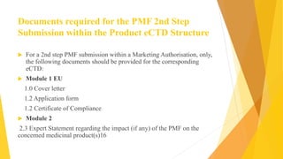 Documents required for the PMF 2nd Step
Submission within the Product eCTD Structure
 For a 2nd step PMF submission within a Marketing Authorisation, only,
the following documents should be provided for the corresponding
eCTD:
 Module 1 EU
1.0 Cover letter
1.2 Application form
1.2 Certificate of Compliance
 Module 2
2.3 Expert Statement regarding the impact (if any) of the PMF on the
concerned medicinal product(s)16
 
