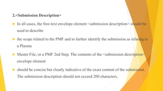 2.<Submission Description>
 In all cases, the free-text envelope element <submission description> should be
used to describe
 the scope related to the PMF and to further identify the submission as relating to
a Plasma
 Master File, or a PMF 2nd Step. The contents of the <submission description>
envelope element
 should be concise but clearly indicative of the exact content of the submission.
The submission description should not exceed 200 characters.
 