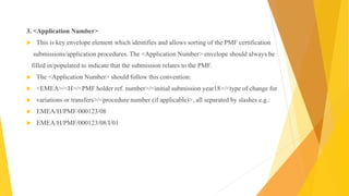 3. <Application Number>
 This is key envelope element which identifies and allows sorting of the PMF certification
submissions/application procedures. The <Application Number> envelope should always be
filled in/populated to indicate that the submission relates to the PMF.
 The <Application Number> should follow this convention:
 <EMEA>/<H>/<PMF holder ref. number>/<initial submission year18>/<type of change for
 variations or transfers>/<procedure number (if applicable)>, all separated by slashes e.g.:
 EMEA/H/PMF/000123/08
 EMEA/H/PMF/000123/08/I/01
 