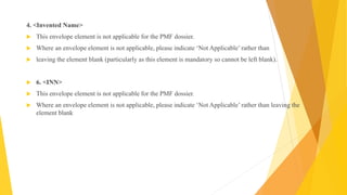 4. <Invented Name>
 This envelope element is not applicable for the PMF dossier.
 Where an envelope element is not applicable, please indicate ‘Not Applicable’ rather than
 leaving the element blank (particularly as this element is mandatory so cannot be left blank).
 6. <INN>
 This envelope element is not applicable for the PMF dossier.
 Where an envelope element is not applicable, please indicate ‘Not Applicable’ rather than leaving the
element blank
 