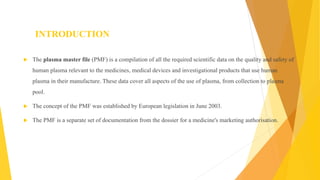 INTRODUCTION
 The plasma master file (PMF) is a compilation of all the required scientific data on the quality and safety of
human plasma relevant to the medicines, medical devices and investigational products that use human
plasma in their manufacture. These data cover all aspects of the use of plasma, from collection to plasma
pool.
 The concept of the PMF was established by European legislation in June 2003.
 The PMF is a separate set of documentation from the dossier for a medicine's marketing authorisation.
 