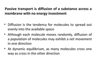 Passive transport is diffusion of a substance across a
membrane with no energy investment
• Diffusion is the tendency for molecules to spread out
evenly into the available space
• Although each molecule moves randomly, diffusion of
a population of molecules may exhibit a net movement
in one direction
• At dynamic equilibrium, as many molecules cross one
way as cross in the other direction
 
