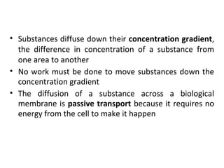 • Substances diffuse down their concentration gradient,
the difference in concentration of a substance from
one area to another
• No work must be done to move substances down the
concentration gradient
• The diffusion of a substance across a biological
membrane is passive transport because it requires no
energy from the cell to make it happen
 