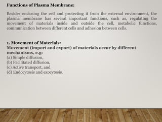 Functions of Plasma Membrane:
Besides enclosing the cell and protecting it from the external environment, the
plasma membrane has several important functions, such as, regulating the
movement of materials inside and outside the cell, metabolic functions,
communication between different cells and adhesion between cells.
1. Movement of Materials:
Movement (import and export) of materials occur by different
mechanisms, e.g:
(a) Simple diffusion,
(b) Facilitated diffusion,
(c) Active transport, and
(d) Endocytosis and exocytosis.
 