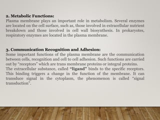 2. Metabolic Functions:
Plasma membrane plays an important role in metabolism. Several enzymes
are located on the cell surface, such as, those involved in extracellular nutrient
breakdown and those involved in cell wall biosynthesis. In prokaryotes,
respiratory enzymes are located in the plasma membrane.
3. Communication Recognition and Adhesion:
Some important functions of the plasma membrane are the communication
between cells, recognition and cell to cell adhesion. Such functions are carried
out by “receptors” which are trans membrane proteins or integral proteins.
The extracellular substance, called “ligand” binds to the specific receptors.
This binding triggers a change in the function of the membrane. It can
transduce signal in the cytoplasm, the phenomenon is called “signal
transduction”.
 