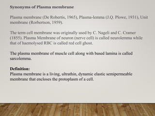 Plasma membrane (De Robertis, 1965), Plasma-lemma (J.Q. Plowe, 1931), Unit
membrane (Rorbertson, 1959).
The term cell membrane was originally used by C. Nageli and C. Cramer
(1855). Plasma Membrane of neuron (nerve cell) is called neurolemma while
that of haemolysed RBC is called red cell ghost.
The plasma membrane of muscle cell along with based lamina is called
sarcolemma.
Definition:
Plasma membrane is a living, ultrathin, dynamic elastic semipermeable
membrane that encloses the protoplasm of a cell.
Synonyms of Plasma membrane
 