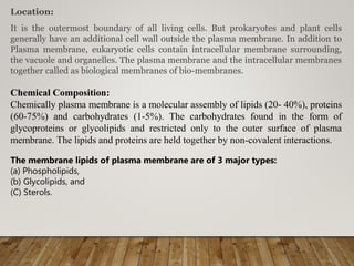 Location:
It is the outermost boundary of all living cells. But prokaryotes and plant cells
generally have an additional cell wall outside the plasma membrane. In addition to
Plasma membrane, eukaryotic cells contain intracellular membrane surrounding,
the vacuole and organelles. The plasma membrane and the intracellular membranes
together called as biological membranes of bio-membranes.
Chemical Composition:
Chemically plasma membrane is a molecular assembly of lipids (20- 40%), proteins
(60-75%) and carbohydrates (1-5%). The carbohydrates found in the form of
glycoproteins or glycolipids and restricted only to the outer surface of plasma
membrane. The lipids and proteins are held together by non-covalent interactions.
The membrane lipids of plasma membrane are of 3 major types:
(a) Phospholipids,
(b) Glycolipids, and
(C) Sterols.
 