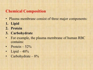 Chemical Composition
• Plasma membrane consist of three major components:
1. Lipid
2. Protein
3. Carbohydrate
• For example, the plasma membrane of human RBC
contains:
• Protein – 52%
• Lipid – 40%
• Carbohydrate – 8%
 