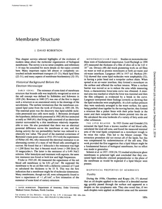 Membrane Structure
J .DAVID ROBERTSON
This chapter surveys selected highlights of the evolution of
modem ideas about the molecular organization of biological
membranes. The survey is in no sense complete, and references
1-14 may be consulted for more details on the topics covered
here. Many important topics left almost or completely un-
touched include membrane transport (15-21), black lipid films
(22-31), and many aspects of membrane biochemistry (32-35).
Historical Background Before the
Electron Microscope
E A R LY I D E A S : The existence of some kind of membrane
structure that bounds cells was implicitly recognized as soon as
the cell concept was defined by Schleiden and Schwann in
1839 (36). Bowman in 1840 (37) was one of the first to depict
such a structure as an anatomical entity in his drawings of the
sarcolemma. The earliest intimations that the membrane con-
tained lipid came from the work of Overton in 1895 (38, 39).
The essential point was the discovery that lipid-soluble mole-
cules penetrated into cells more easily. J. Bernstein developed
the hypothesis, definitively presented in 1902 (40) but intimated
as early as 1868 (41), that living cells consisted ofan electrolyte
interior surrounded by a thin membrane relatively imperme-
able to ions. He also postulated that there was an electrical
potential difference across the membrane at rest, and that
during activity the ion permeability barrier was reduced to a
relatively low value. The proof of the essential correctness of
Bernstein's main point came in 1910--1913 with the experiments
of Hober (42-44), who measured the electrical resistance to an
alternating current of a mass of red blood cells centrifuged in
sucrose. He found that at 1 kilocycle/s the resistance was high
(-1,200 SZcm) but that it became much lower (-200 Stcm) at
10 megacycles/s. The latter is the resistance of a 0.4% NaCl
solution. After hemolysis and treatment with saponin, the same
low resistance was found at both low and high frequenices.
Fricke in 1923 (45, 46) measured the capacitance of the red
blood cell membrane to be 0.81 tAF/cm2. He supposed the
membrane to be an oil film with a dielectric constant of 3 and
so calculated the thickness to be 33 A. This was the first
indication that a membrane might be ofmolecular dimensions.
Many membranes, though not all, were subsequently found to
have a capacitance of -1 uF/cm2, a first intimation of the
existence of some kind of unitary structure.
I . DAVID ROBERTSON Department of Anatomy, Duke University
Medical Center, Durham, North Carolina
THE JOURNAL OF CELL BIOLOGY " VOLUME 91 NO . 3 PT . 2 DECEMBER 1981 189s-204s
© The Rockefeller University Press - 0021-9525/81/12/189s/16 $1 .00
M O N O M O L E C U LAIR FILMS : Studies on monomolecular
films were of fundamental importance. Lord Rayleigh in 1890
(47) measured the thickness of a film of olive oil to be 1 .63 x
10-7 cm. Devaux (48) did much pioneering work on oil films
on water as well as protein monolayers at both air-water and
oil-water interfaces. Langmuir (49) in 1917 (cf. Harkins [50-
51]) showed that some lipid molecules were amphiphilic (52),
in having a polar head and a nonpolar carbon chain. When
spread at an air-water interface, they formed a monolayer on
the surface and affected the surface tension. When a surface
barrier was moved so as to reduce the area while measuring
force, a characteristic force/area curve was obtained. A mini-
mal area was reached at which the force was maximal and then
the film collapsed, as evidenced by a break in the curve.
Langmuir interpreted these findings correctly as showing that
the lipid molecules were amphiphilic. At a low surface pressure
they were randomly arranged in the water surface, but upon
being pushed close together by the moving barrier, they formed
a structure like a picket fence with their polar heads in the
water and their nonpolar carbon chains pointed into the air.
He calculated the area/molecule of a variety offatty acids and
other substances.
T H E L I P I D B I LAY E R : In 1925 Goiter and Grendel (53)
extracted the lipid from a known number of red blood cells,
calculated the total cell area, and found the measured minimal
area of the total lipids compressed on a monolayer trough to
be twice this value. This led to the bilayer concept. The
extraction procedure did not extract all of the lipids, but this
was compensated by underestimation of the cell area. This
work provided the first suggestion that a lipid bilayer might be
a fundamental feature of biological membranes, but no effort
was made to generalize.
Schmitt et al. in 1937-1938 (54, 55) studied erythrocyte ghost
membranes in polarized light and concluded that they con-
tained lipid molecules oriented perpendicular to the plane of
the membrane as would be expected if a lipid bilayer were
present.
BIOPHYSICAL PROPERTIES OF MEMBRANES
Fluidity
During the 1930s, Chambers and Kopac (56, 57) showed
that an oil droplet applied to the surface of a denuded marine
egg quickly passed through the surface and appeared as a
droplet on the cytoplasmic side. They also noted that, if two
such droplets were applied on different areas and the seawater
189S
onSeptember2,2014jcb.rupress.orgDownloadedfrom
Published February 22, 1981
 