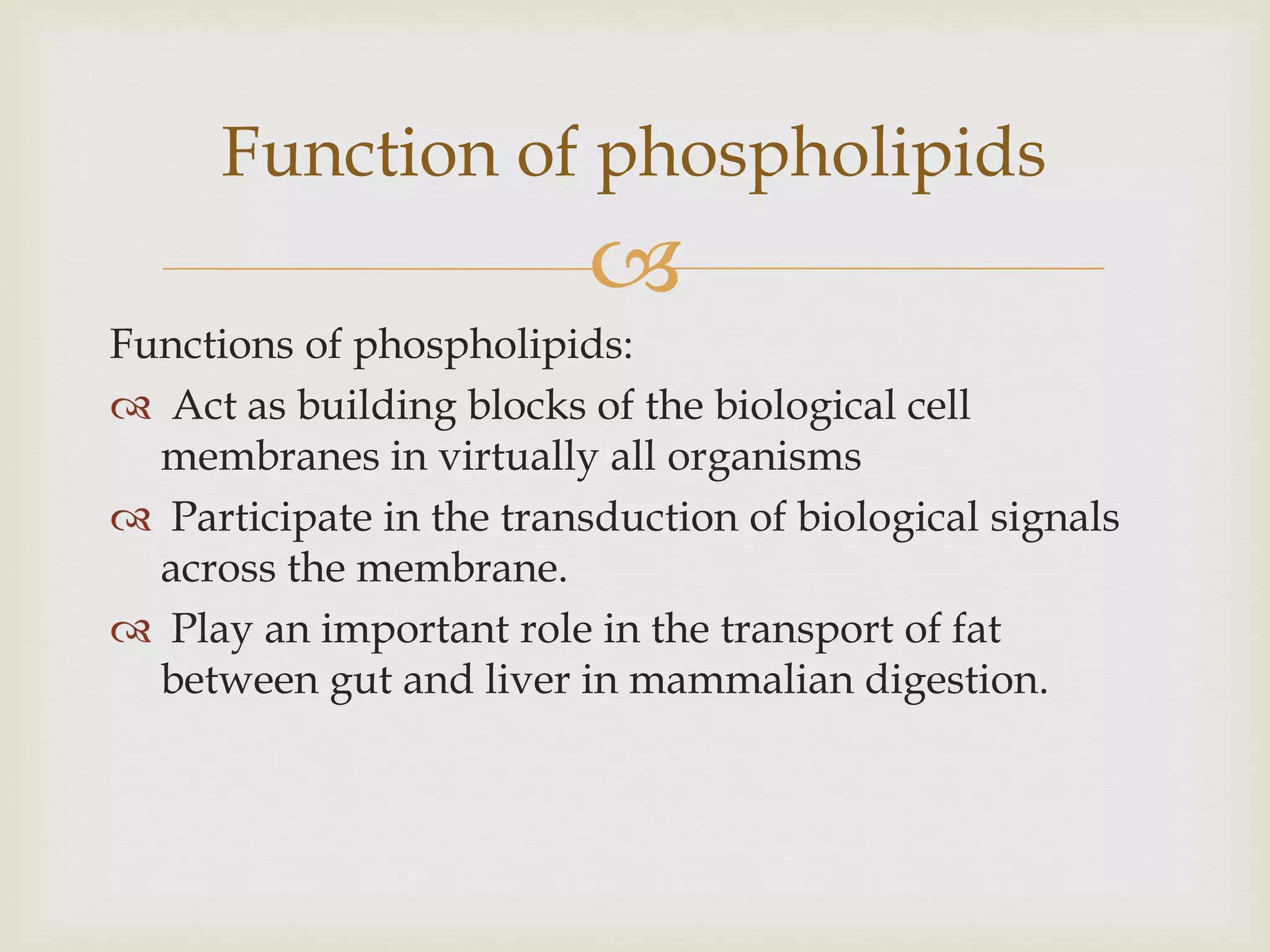 
Functions of phospholipids:
 Act as building blocks of the biological cell
membranes in virtually all organisms
 Participate in the transduction of biological signals
across the membrane.
 Play an important role in the transport of fat
between gut and liver in mammalian digestion.
Function of phospholipids
 