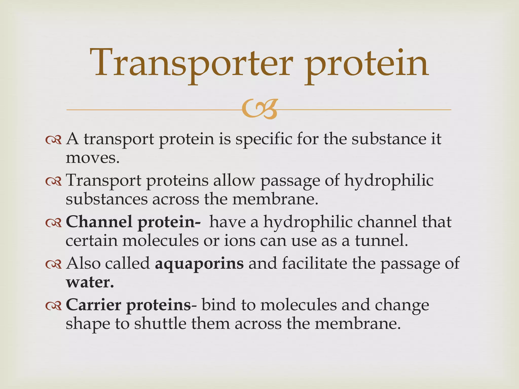 
 A transport protein is specific for the substance it
moves.
 Transport proteins allow passage of hydrophilic
substances across the membrane.
 Channel protein- have a hydrophilic channel that
certain molecules or ions can use as a tunnel.
 Also called aquaporins and facilitate the passage of
water.
 Carrier proteins- bind to molecules and change
shape to shuttle them across the membrane.
Transporter protein
 