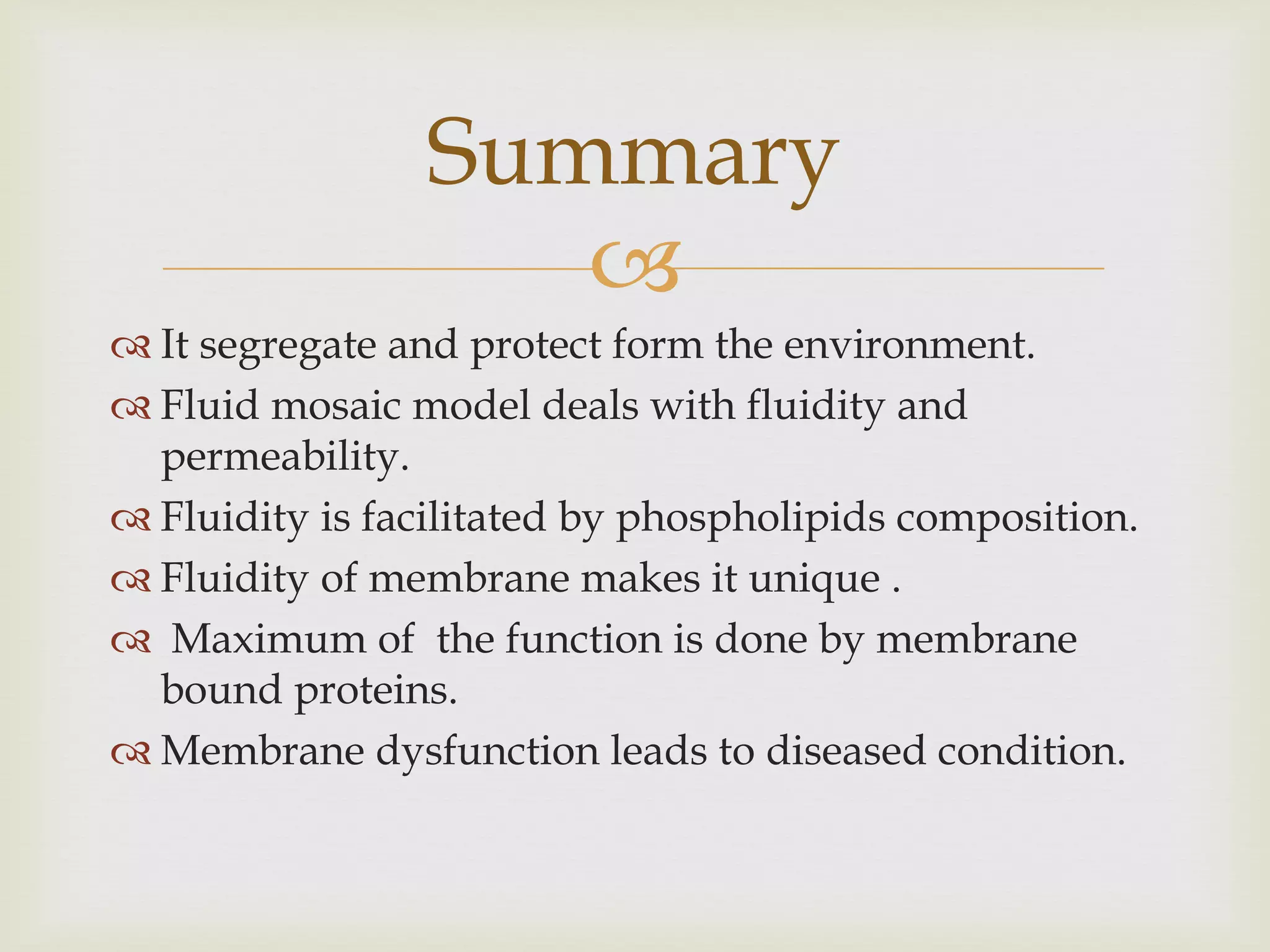 
 It segregate and protect form the environment.
 Fluid mosaic model deals with fluidity and
permeability.
 Fluidity is facilitated by phospholipids composition.
 Fluidity of membrane makes it unique .
 Maximum of the function is done by membrane
bound proteins.
 Membrane dysfunction leads to diseased condition.
Summary
 