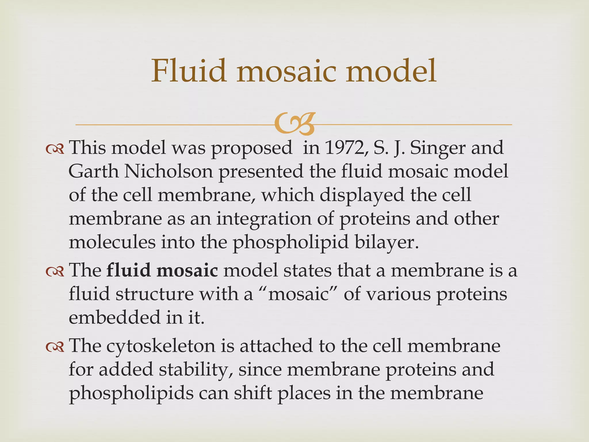  This model was proposed in 1972, S. J. Singer and
Garth Nicholson presented the fluid mosaic model
of the cell membrane, which displayed the cell
membrane as an integration of proteins and other
molecules into the phospholipid bilayer.
 The fluid mosaic model states that a membrane is a
fluid structure with a “mosaic” of various proteins
embedded in it.
 The cytoskeleton is attached to the cell membrane
for added stability, since membrane proteins and
phospholipids can shift places in the membrane
Fluid mosaic model
 