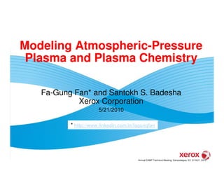 Modeling Atmospheric-Pressure
 Plasma and Plasma Chemistry

   Fa-Gung Fan* and Santokh S. Badesha
            Xerox Corporation
                      5/21/2010

          * http://www.linkedin.com/in/fagungfan




                                        Annual CAMP Technical Meeting, Canandaigua, NY, 5/19-21, 2010
 