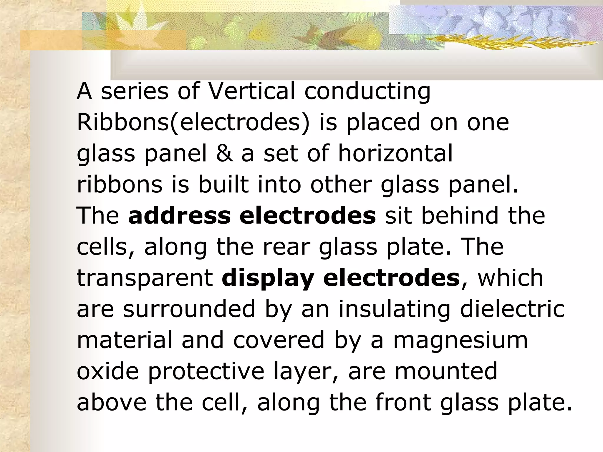 A series of Vertical conducting
Ribbons(electrodes) is placed on one
glass panel & a set of horizontal
ribbons is built into other glass panel.
The address electrodes sit behind the
cells, along the rear glass plate. The
transparent display electrodes, which
are surrounded by an insulating dielectric
material and covered by a magnesium
oxide protective layer, are mounted
above the cell, along the front glass plate.
 