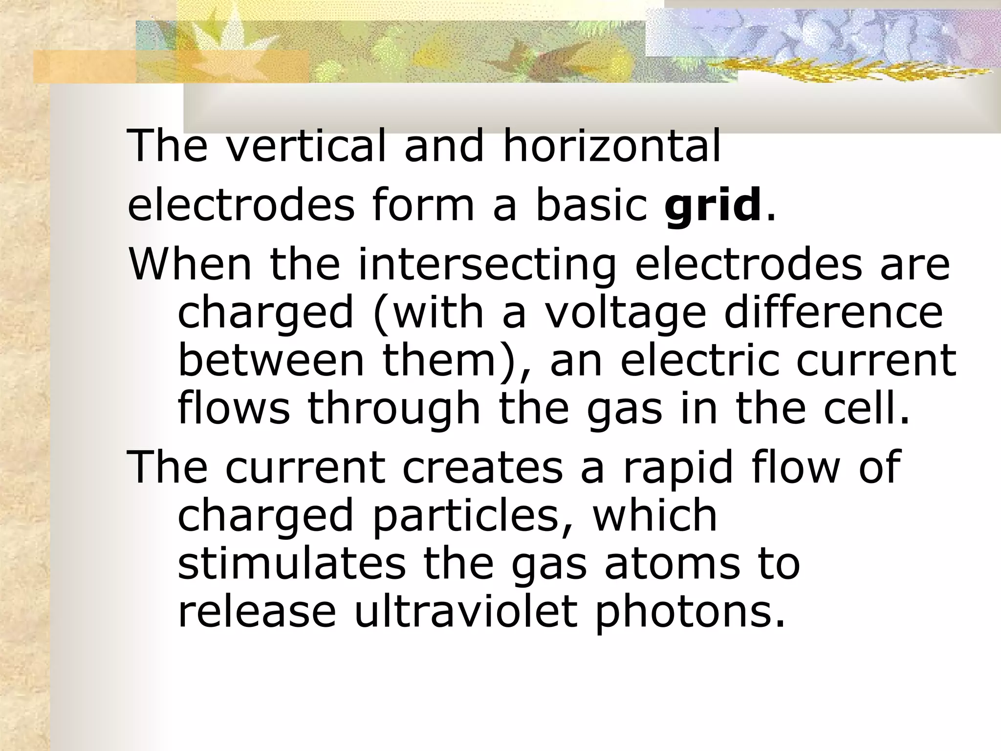 The vertical and horizontal
electrodes form a basic grid.
When the intersecting electrodes are
  charged (with a voltage difference
  between them), an electric current
  flows through the gas in the cell.
The current creates a rapid flow of
  charged particles, which
  stimulates the gas atoms to
  release ultraviolet photons.
 