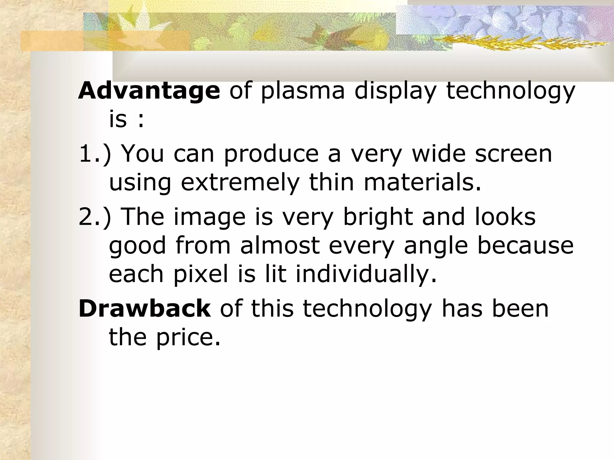 Advantage of plasma display technology
   is :
1.) You can produce a very wide screen
   using extremely thin materials.
2.) The image is very bright and looks
   good from almost every angle because
   each pixel is lit individually.
Drawback of this technology has been
   the price.
 
