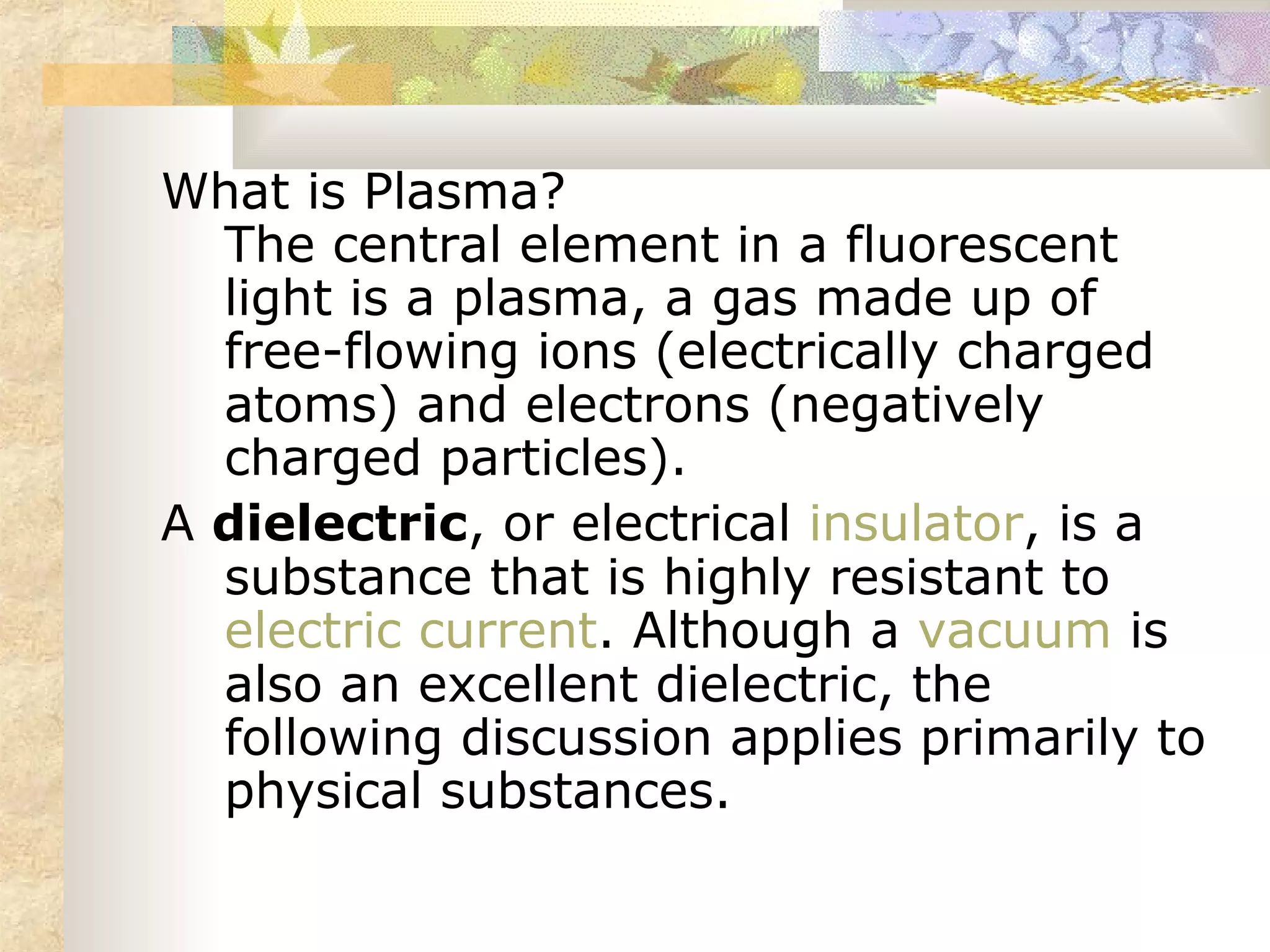 What is Plasma?
  The central element in a fluorescent
  light is a plasma, a gas made up of
  free-flowing ions (electrically charged
  atoms) and electrons (negatively
  charged particles).
A dielectric, or electrical insulator, is a
  substance that is highly resistant to
  electric current. Although a vacuum is
  also an excellent dielectric, the
  following discussion applies primarily to
  physical substances.
 