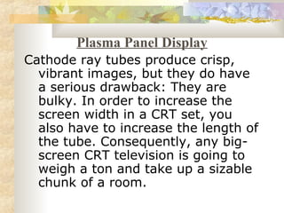 Plasma Panel Display
Cathode ray tubes produce crisp,
  vibrant images, but they do have
  a serious drawback: They are
  bulky. In order to increase the
  screen width in a CRT set, you
  also have to increase the length of
  the tube. Consequently, any big-
  screen CRT television is going to
  weigh a ton and take up a sizable
  chunk of a room.
 